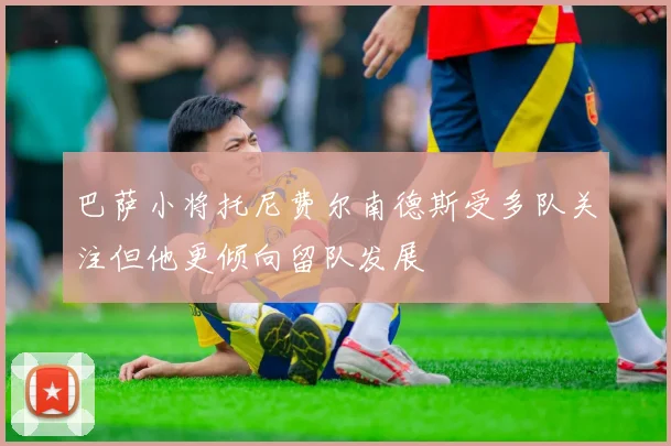 巴萨小将托尼费尔南德斯受多队关注但他更倾向留队发展