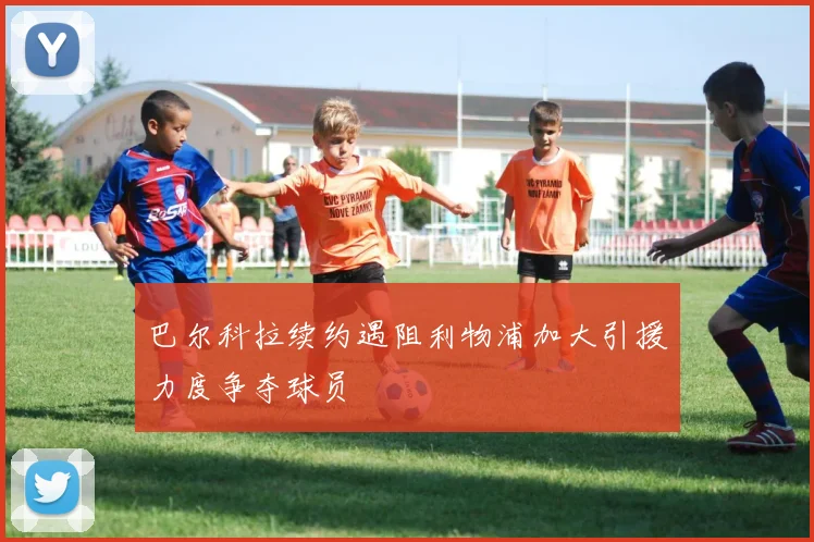 巴尔科拉续约遇阻利物浦加大引援力度争夺球员