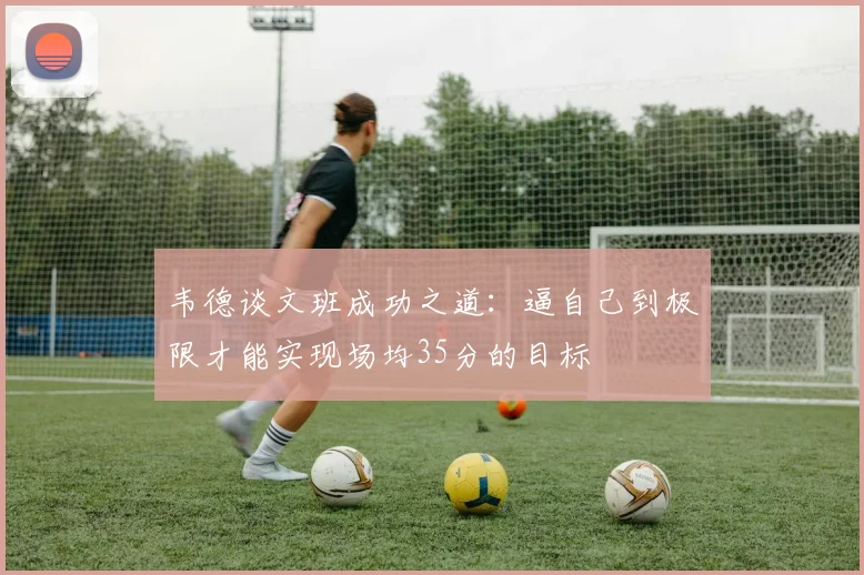韦德谈文班成功之道：逼自己到极限才能实现场均35分的目标