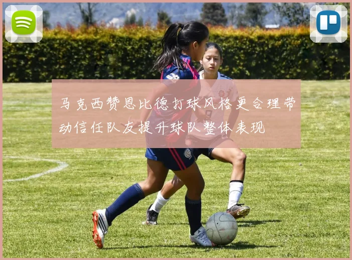 马克西赞恩比德打球风格更合理带动信任队友提升球队整体表现