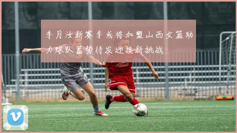 李月汝新赛季或将加盟山西女篮助力球队蓄势待发迎接新挑战