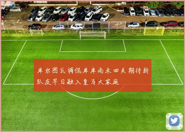 库尔图瓦调侃库库尚未回关期待新队友早日融入皇马大家庭