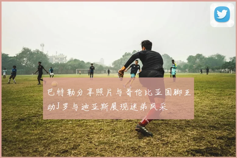巴特勒分享照片与哥伦比亚国脚互动J罗与迪亚斯展现迷弟风采
