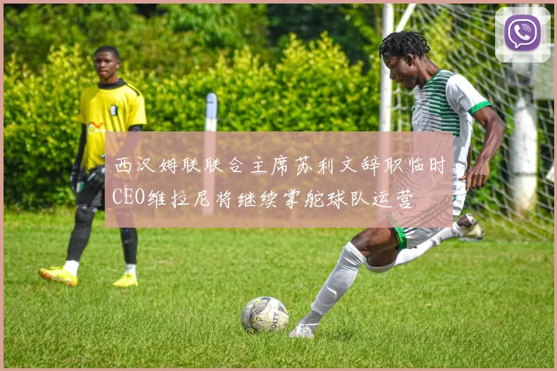 西汉姆联联合主席苏利文辞职临时CEO维拉尼将继续掌舵球队运营