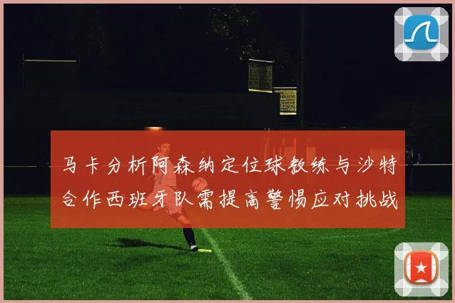 马卡分析阿森纳定位球教练与沙特合作西班牙队需提高警惕应对挑战