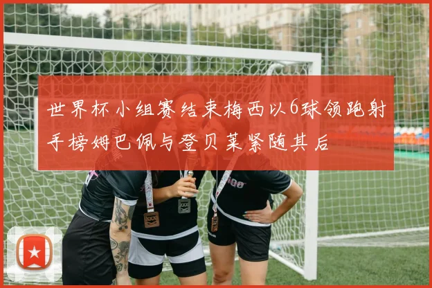 世界杯小组赛结束梅西以6球领跑射手榜姆巴佩与登贝莱紧随其后