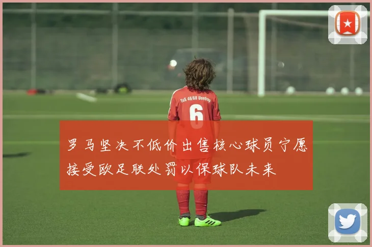 罗马坚决不低价出售核心球员宁愿接受欧足联处罚以保球队未来