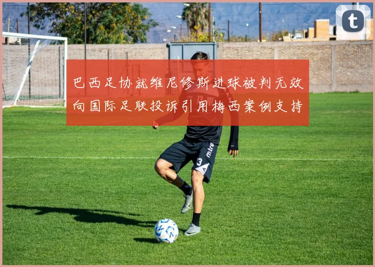 巴西足协就维尼修斯进球被判无效向国际足联投诉引用梅西案例支持