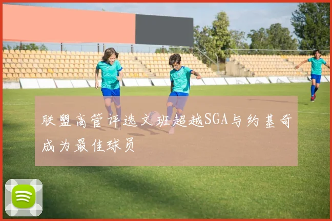 联盟高管评选文班超越SGA与约基奇成为最佳球员