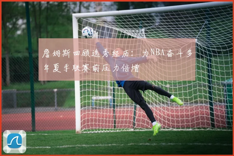 詹姆斯回顾选秀经历：为NBA奋斗多年夏季联赛前压力倍增